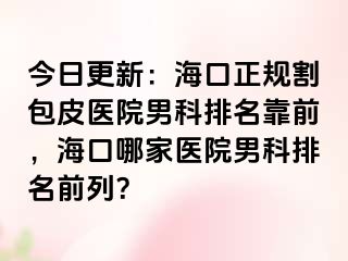 今日更新：海口正规割包皮医院男科排名靠前，海口哪家医院男科排名前列？