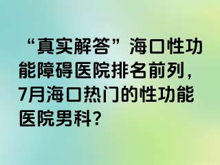 “真实解答”海口性功能障碍医院排名前列，7月海口热门的性功能医院男科？