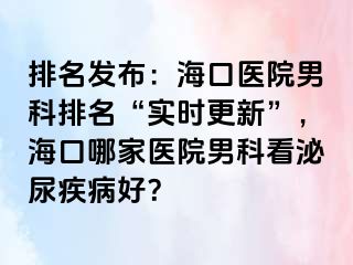 排名发布：海口医院男科排名“实时更新”，海口哪家医院男科看泌尿疾病好？