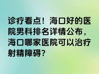 诊疗看点！海口好的医院男科排名详情公布，海口哪家医院可以治疗射精障碍？