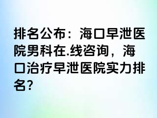 排名公布：海口早泄医院男科在.线咨询，海口治疗早泄医院实力排名？