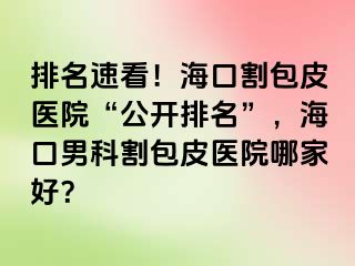 排名速看！海口割包皮医院“公开排名”，海口男科割包皮医院哪家好？