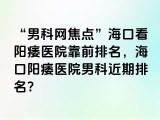 “男科网焦点”海口看阳痿医院靠前排名，海口阳痿医院男科近期排名？