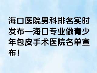 海口医院男科排名实时发布—海口专业做青少年包皮手术医院名单宣布！