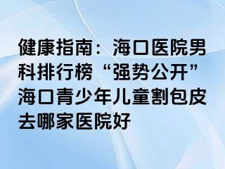 健康指南：海口医院男科排行榜“强势公开”海口青少年儿童割包皮去哪家医院好