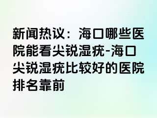 新闻热议：海口哪些医院能看尖锐湿疣-海口尖锐湿疣比较好的医院排名靠前