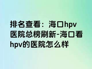 排名查看：海口hpv医院总榜刷新-海口看hpv的医院怎么样