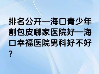 排名公开—海口青少年割包皮哪家医院好—海口幸福医院男科好不好？