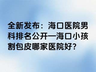 全新发布：海口医院男科排名公开—海口小孩割包皮哪家医院好？