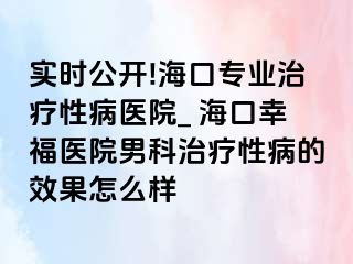 实时公开!海口专业治疗性病医院_ 海口幸福医院男科治疗性病的效果怎么样