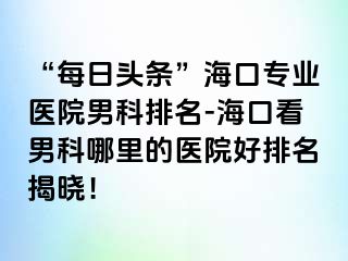 “每日头条”海口专业医院男科排名-海口看男科哪里的医院好排名揭晓！