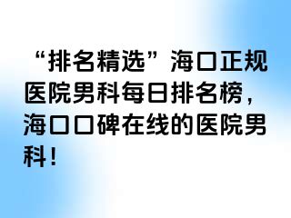 “排名精选”海口正规医院男科每日排名榜，海口口碑在线的医院男科！