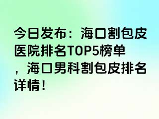 今日发布：海口割包皮医院排名TOP5榜单，海口男科割包皮排名详情！