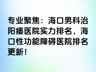 专业聚焦：海口男科治阳痿医院实力排名，海口性功能障碍医院排名更新！