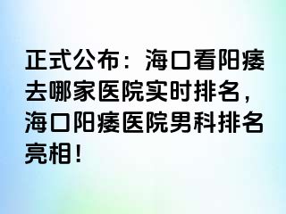 正式公布：海口看阳痿去哪家医院实时排名，海口阳痿医院男科排名亮相！