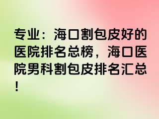 专业：海口割包皮好的医院排名总榜，海口医院男科割包皮排名汇总！