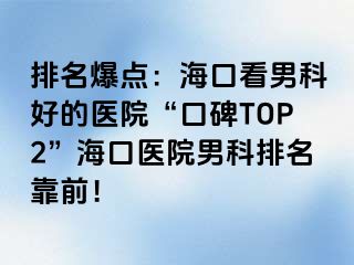 排名爆点：海口看男科好的医院“口碑TOP2”海口医院男科排名靠前！