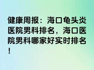 健康周报：海口龟头炎医院男科排名，海口医院男科哪家好实时排名！