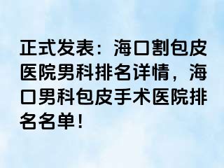 正式发表：海口割包皮医院男科排名详情，海口男科包皮手术医院排名名单！