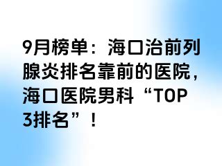 9月榜单：海口治前列腺炎排名靠前的医院，海口医院男科“TOP3排名”！