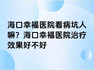 海口幸福医院看病坑人嘛？海口幸福医院治疗效果好不好