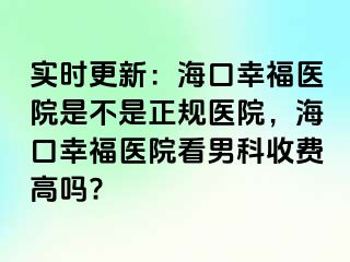 实时更新：海口幸福医院是不是正规医院，海口幸福医院看男科收费高吗?