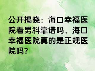 公开揭晓：海口幸福医院看男科靠谱吗，海口幸福医院真的是正规医院吗?