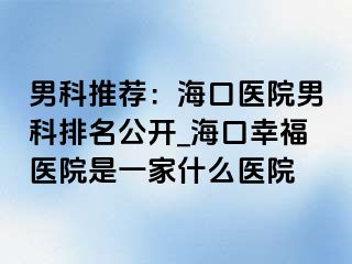 男科推荐：海口医院男科排名公开_海口幸福医院是一家什么医院