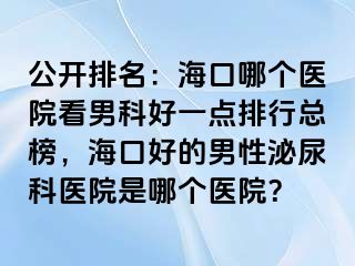 公开排名：海口哪个医院看男科好一点排行总榜，海口好的男性泌尿科医院是哪个医院？