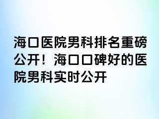 海口医院男科排名重磅公开！海口口碑好的医院男科实时公开