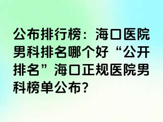 公布排行榜：海口医院男科排名哪个好“公开排名”海口正规医院男科榜单公布？