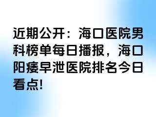 近期公开：海口医院男科榜单每日播报，海口阳痿早泄医院排名今日看点!