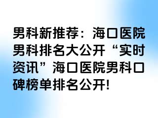 男科新推荐：海口医院男科排名大公开“实时资讯”海口医院男科口碑榜单排名公开!