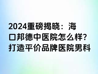 2024重磅揭晓：海口邦德中医院怎么样？打造平价品牌医院男科