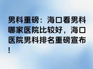 男科重磅：海口看男科哪家医院比较好，海口医院男科排名重磅宣布!