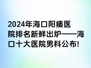 2024年海口阳痿医院排名新鲜出炉——海口十大医院男科公布!