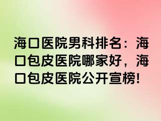 海口医院男科排名：海口包皮医院哪家好，海口包皮医院公开宣榜!