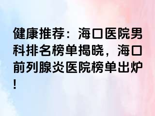 健康推荐：海口医院男科排名榜单揭晓，海口前列腺炎医院榜单出炉!