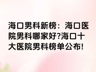 海口男科新榜：海口医院男科哪家好?海口十大医院男科榜单公布!