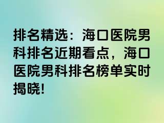 排名精选：海口医院男科排名近期看点，海口医院男科排名榜单实时揭晓!