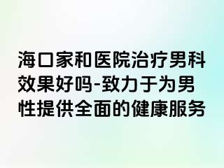 海口家和医院治疗男科效果好吗-致力于为男性提供全面的健康服务