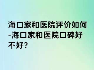 海口家和医院评价如何-海口家和医院口碑好不好？