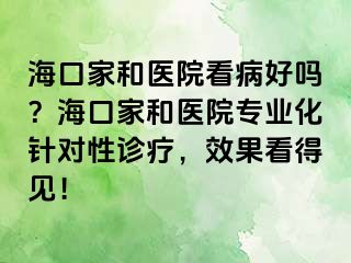 海口家和医院看病好吗？海口家和医院专业化针对性诊疗，效果看得见！