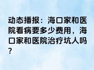 动态播报：海口家和医院看病要多少费用，海口家和医院治疗坑人吗？