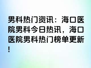 男科热门资讯：海口医院男科今日热讯，海口医院男科热门榜单更新!