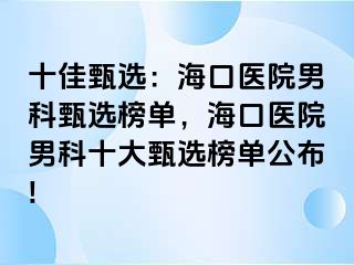 十佳甄选：海口医院男科甄选榜单，海口医院男科十大甄选榜单公布!